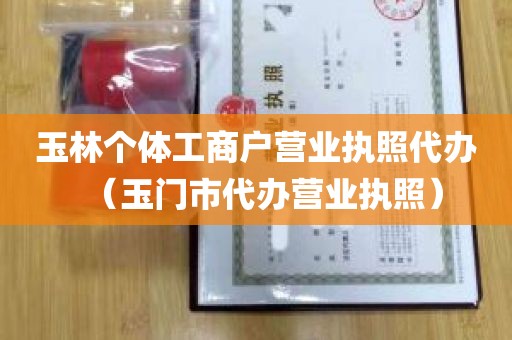 玉林个体工商户营业执照代办（玉门市代办营业执照）