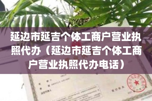 延边市延吉个体工商户营业执照代办（延边市延吉个体工商户营业执照代办电话）