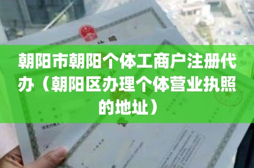朝阳市朝阳个体工商户注册代办（朝阳区办理个体营业执照的地址）