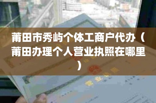 莆田市秀屿个体工商户代办（莆田办理个人营业执照在哪里）