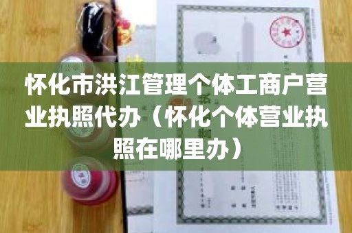 怀化市洪江管理个体工商户营业执照代办（怀化个体营业执照在哪里办）