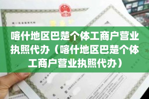 喀什地区巴楚个体工商户营业执照代办（喀什地区巴楚个体工商户营业执照代办）