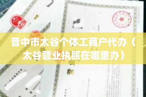 晋中市太谷个体工商户代办（太谷营业执照在哪里办）