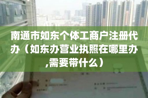 南通市如东个体工商户注册代办（如东办营业执照在哪里办,需要带什么）