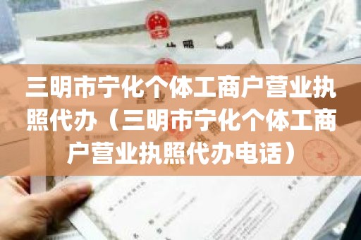 三明市宁化个体工商户营业执照代办（三明市宁化个体工商户营业执照代办电话）