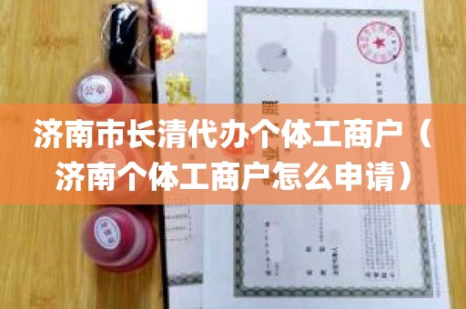 济南市长清代办个体工商户（济南个体工商户怎么申请）