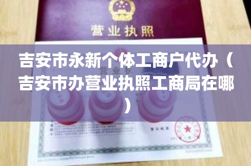 吉安市永新个体工商户代办（吉安市办营业执照工商局在哪）