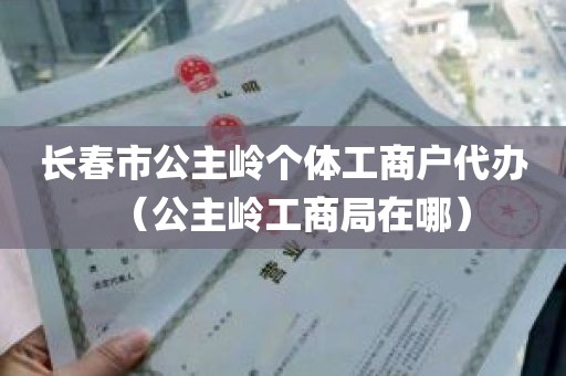 长春市公主岭个体工商户代办（公主岭工商局在哪）