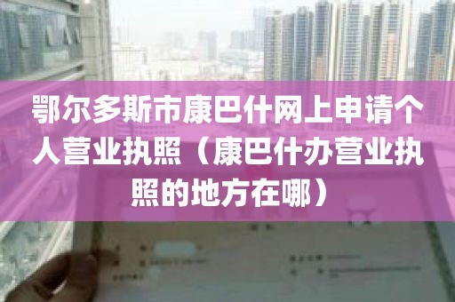 鄂尔多斯市康巴什网上申请个人营业执照（康巴什办营业执照的地方在哪）