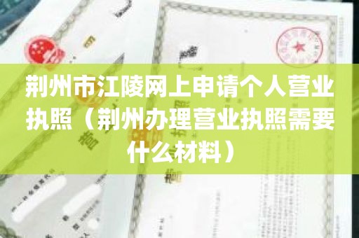 荆州市江陵网上申请个人营业执照（荆州办理营业执照需要什么材料）