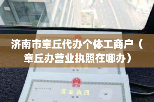 济南市章丘代办个体工商户（章丘办营业执照在哪办）
