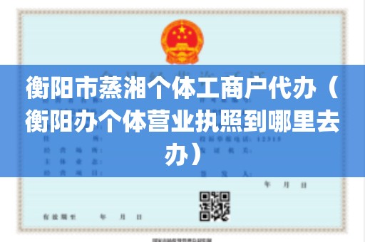 衡阳市蒸湘个体工商户代办（衡阳办个体营业执照到哪里去办）