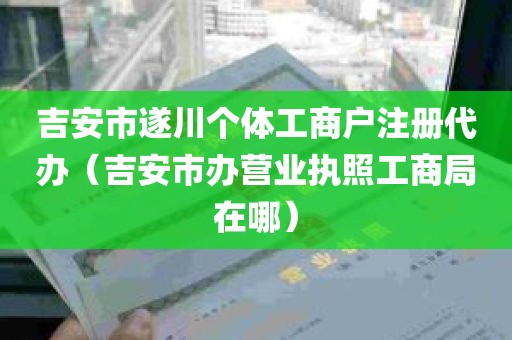 吉安市遂川个体工商户注册代办（吉安市办营业执照工商局在哪）