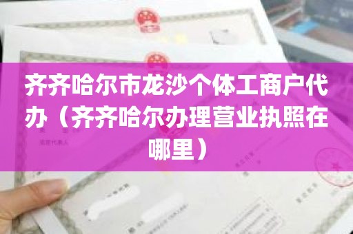 齐齐哈尔市龙沙个体工商户代办（齐齐哈尔办理营业执照在哪里）