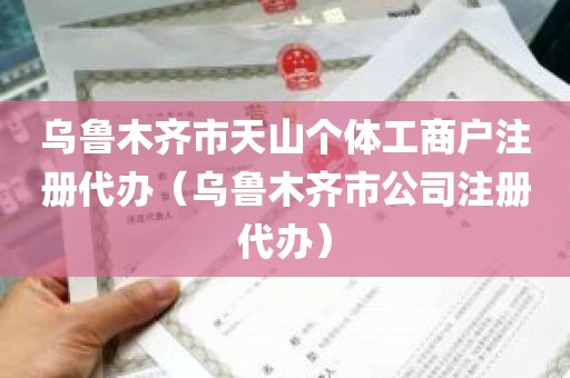 乌鲁木齐市天山个体工商户注册代办（乌鲁木齐市公司注册代办）