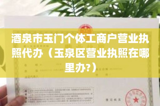 酒泉市玉门个体工商户营业执照代办（玉泉区营业执照在哪里办?）