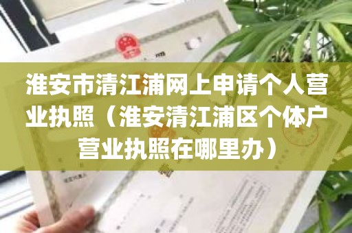 淮安市清江浦网上申请个人营业执照（淮安清江浦区个体户营业执照在哪里办）