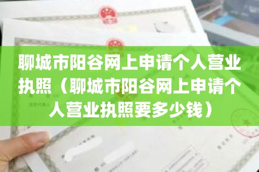 聊城市阳谷网上申请个人营业执照（聊城市阳谷网上申请个人营业执照要多少钱）