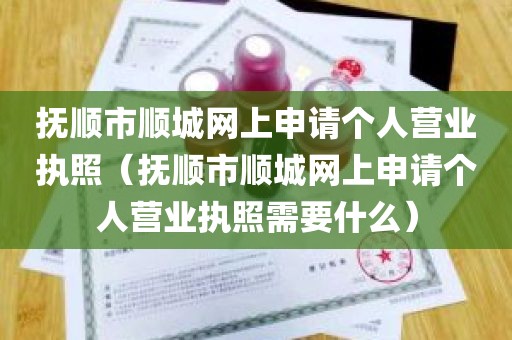 抚顺市顺城网上申请个人营业执照（抚顺市顺城网上申请个人营业执照需要什么）