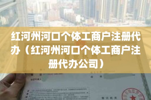 红河州河口个体工商户注册代办（红河州河口个体工商户注册代办公司）