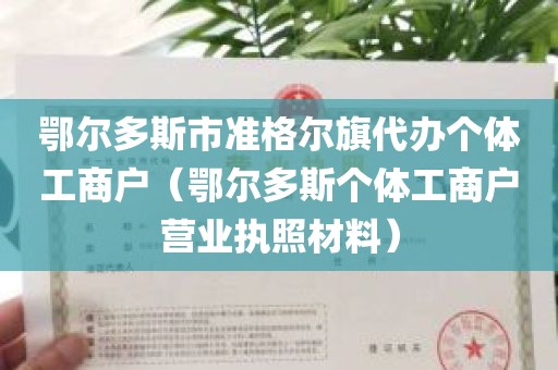 鄂尔多斯市准格尔旗代办个体工商户（鄂尔多斯个体工商户营业执照材料）