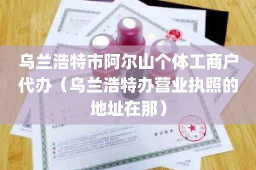 乌兰浩特市阿尔山个体工商户代办（乌兰浩特办营业执照的地址在那）