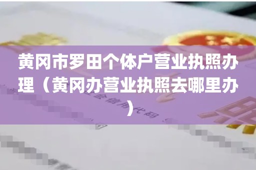 黄冈市罗田个体户营业执照办理（黄冈办营业执照去哪里办）