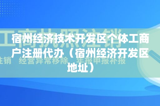 宿州经济技术开发区个体工商户注册代办（宿州经济开发区地址）
