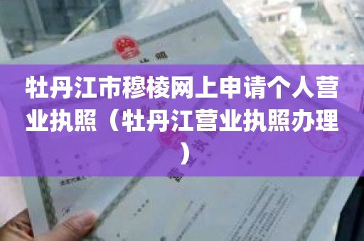 牡丹江市穆棱网上申请个人营业执照（牡丹江营业执照办理）