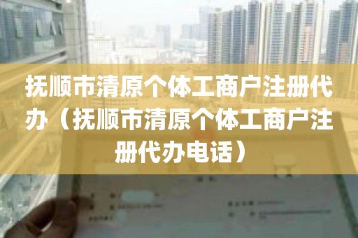 抚顺市清原个体工商户注册代办（抚顺市清原个体工商户注册代办电话）