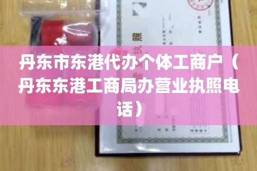 丹东市东港代办个体工商户（丹东东港工商局办营业执照电话）