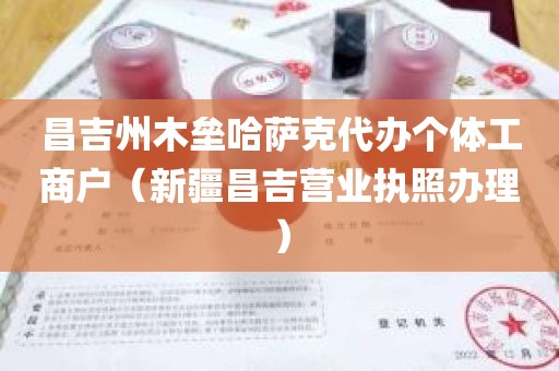 昌吉州木垒哈萨克代办个体工商户（新疆昌吉营业执照办理）