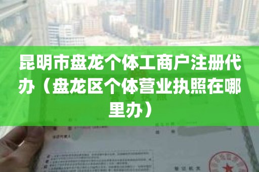 昆明市盘龙个体工商户注册代办（盘龙区个体营业执照在哪里办）