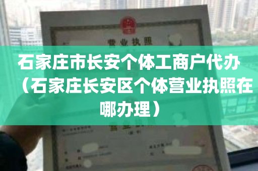 石家庄市长安个体工商户代办（石家庄长安区个体营业执照在哪办理）