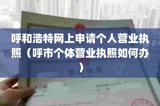 呼和浩特网上申请个人营业执照（呼市个体营业执照如何办）