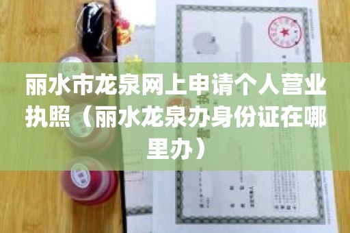 丽水市龙泉网上申请个人营业执照（丽水龙泉办身份证在哪里办）