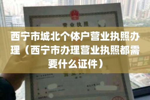西宁市城北个体户营业执照办理（西宁市办理营业执照都需要什么证件）