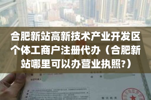 合肥新站高新技术产业开发区个体工商户注册代办（合肥新站哪里可以办营业执照?）