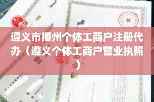遵义市播州个体工商户注册代办（遵义个体工商户营业执照）
