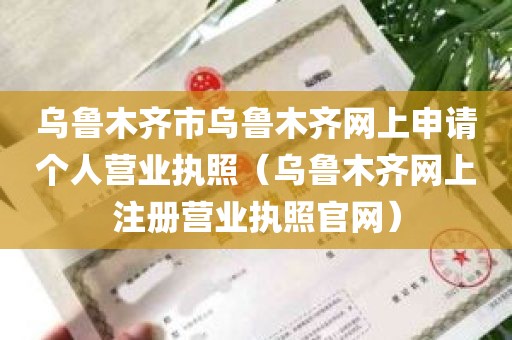 乌鲁木齐市乌鲁木齐网上申请个人营业执照（乌鲁木齐网上注册营业执照官网）