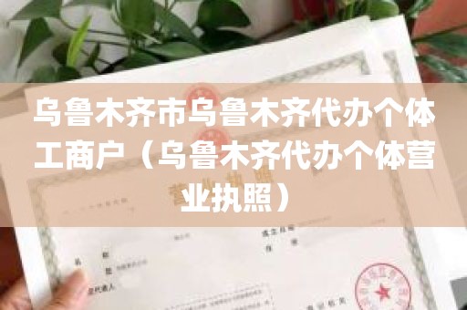乌鲁木齐市乌鲁木齐代办个体工商户（乌鲁木齐代办个体营业执照）
