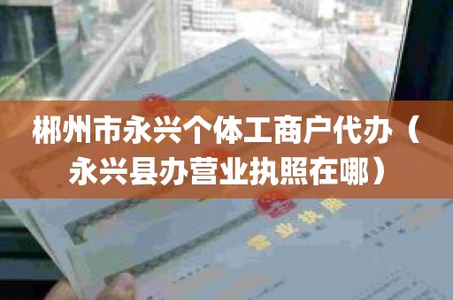 郴州市永兴个体工商户代办（永兴县办营业执照在哪）