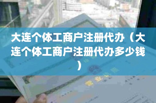 大连个体工商户注册代办（大连个体工商户注册代办多少钱）