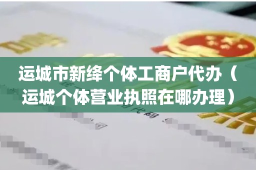 运城市新绛个体工商户代办（运城个体营业执照在哪办理）