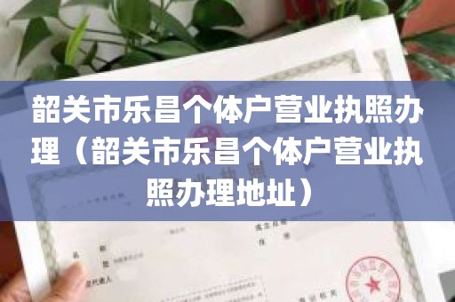 韶关市乐昌个体户营业执照办理（韶关市乐昌个体户营业执照办理地址）