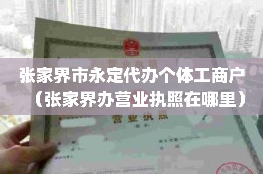 张家界市永定代办个体工商户（张家界办营业执照在哪里）