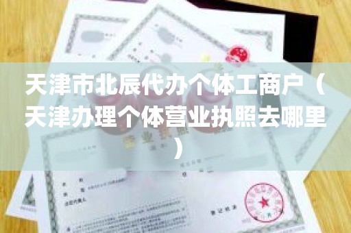 天津市北辰代办个体工商户（天津办理个体营业执照去哪里）