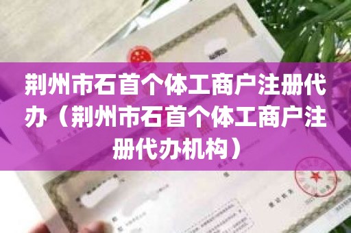 荆州市石首个体工商户注册代办（荆州市石首个体工商户注册代办机构）