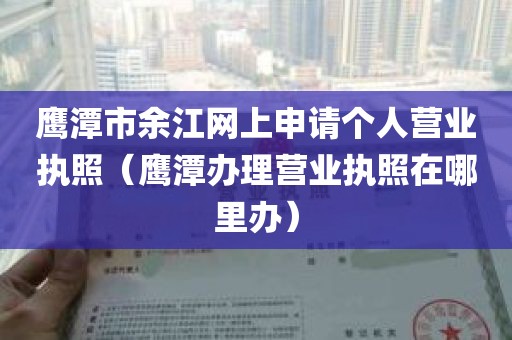 鹰潭市余江网上申请个人营业执照（鹰潭办理营业执照在哪里办）