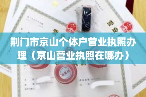 荆门市京山个体户营业执照办理（京山营业执照在哪办）